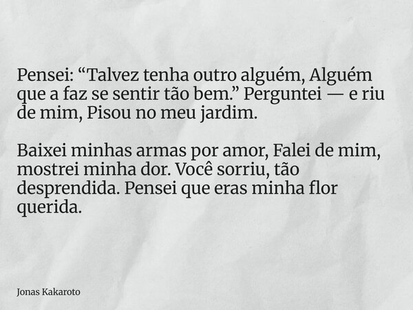 Pensei: “Talvez tenha outro alguém, Alguém que a faz se sentir tão bem.” Perguntei — e riu de mim, Pisou no meu jardim. Baixei minhas armas por amor, Falei de m... Frase de Jonas Kakaroto.