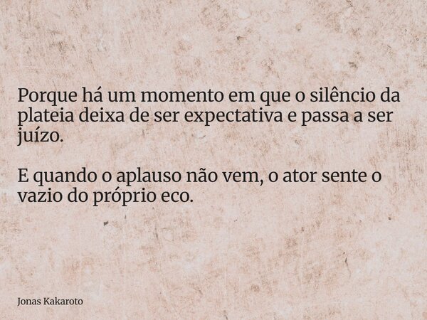 Porque há um momento em que o silêncio da plateia deixa de ser expectativa e passa a ser juízo. E quando o aplauso não vem, o ator sente o vazio do próprio eco.... Frase de Jonas Kakaroto.