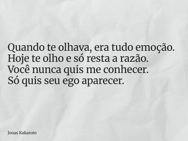 Quando te olhava, era tudo emoção. Hoje te olho e só resta a razão. Você nunca quis me conhecer. Só quis seu ego aparecer.... Frase de Jonas Kakaroto.