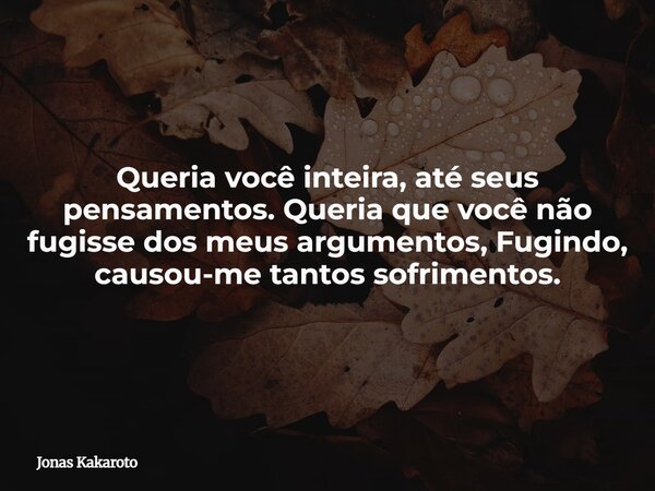 Queria você inteira, até seus pensamentos. Queria que você não fugisse dos meus argumentos, Fugindo, causou-me tantos sofrimentos.... Frase de Jonas Kakaroto.