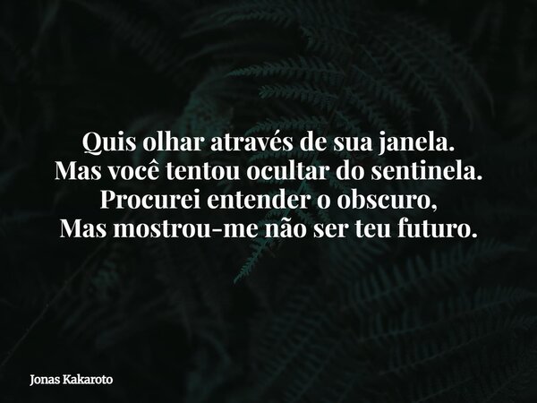 Quis olhar através de sua janela. Mas você tentou ocultar do sentinela. Procurei entender o obscuro, Mas mostrou-me não ser teu futuro.... Frase de Jonas Kakaroto.