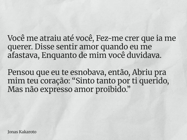 Você me atraiu até você, Fez-me crer que ia me querer. Disse sentir amor quando eu me afastava, Enquanto de mim você duvidava. Pensou que eu te esnobava, então,... Frase de Jonas Kakaroto.