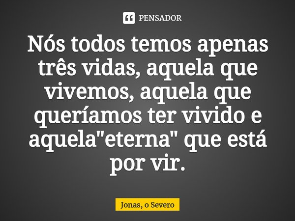 ⁠⁠Nós todos temos apenas três vidas, aquela que vivemos, aquela que queríamos ter vivido e aquela "eterna" que está por vir.... Frase de Jonas, o Severo.
