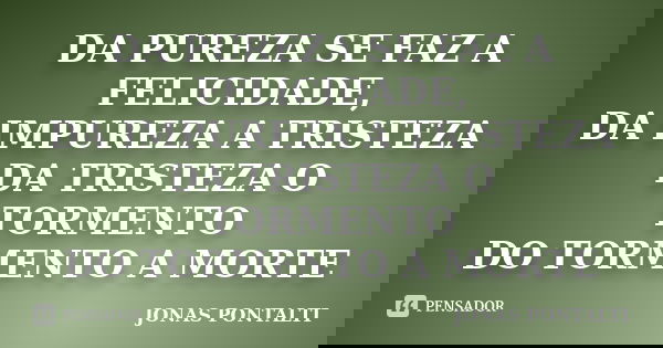 DA PUREZA SE FAZ A FELICIDADE, DA IMPUREZA A TRISTEZA DA TRISTEZA O TORMENTO DO TORMENTO A MORTE... Frase de JONAS PONTALTI.