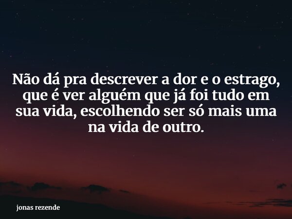 Não dá pra descrever a dor e o estrago, que é ver alguém que já foi tudo em sua vida, escolhendo ser só mais uma na vida de outro.... Frase de jonas rezende.