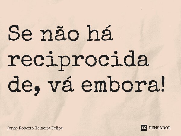 ⁠Se não há reciprocidade, vá embora!... Frase de Jonas Roberto Teixeira Felipe.