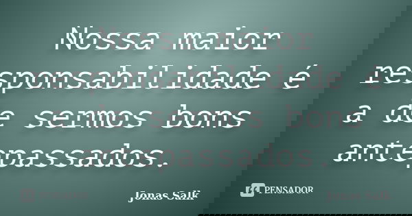 Nossa maior responsabilidade é a de sermos bons antepassados.... Frase de Jonas Salk.