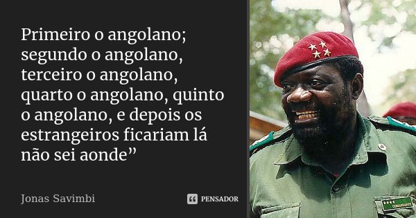 Primeiro o angolano; segundo o angolano, terceiro o angolano, quarto o angolano, quinto o angolano, e depois os estrangeiros ficariam lá não sei aonde”... Frase de Jonas Savimbi.