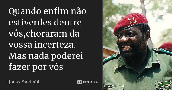Quando enfim não estiverdes dentre vós,choraram da vossa incerteza. Mas nada poderei fazer por vós... Frase de Jonas Savimbi.