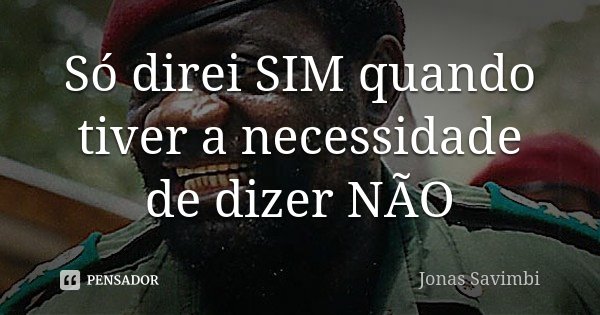 Só direi SIM quando tiver a necessidade de dizer NÃO... Frase de Jonas Savimbi.