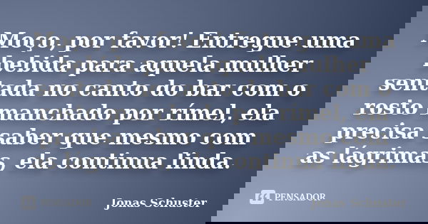 Moço, por favor! Entregue uma bebida para aquela mulher sentada no canto do bar com o rosto manchado por rímel, ela precisa saber que mesmo com as lágrimas, ela... Frase de Jonas Schuster.