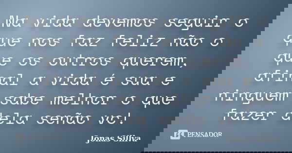 Na vida devemos seguir o que nos faz feliz não o que os outros querem, afinal a vida é sua e ninguem sabe melhor o que fazer dela senão vc!... Frase de Jonas Sillva.