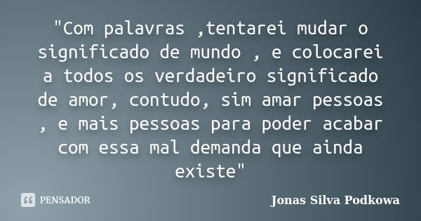 "Com palavras ,tentarei mudar o significado de mundo , e colocarei a todos os verdadeiro significado de amor, contudo, sim amar pessoas , e mais pessoas pa... Frase de Jonas Silva Podkowa.