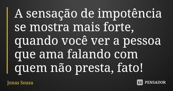 A sensação de impotência se mostra mais forte, quando você ver a pessoa que ama falando com quem não presta, fato!... Frase de Jonas Sousa.