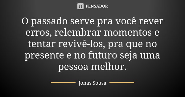 O passado serve pra você rever erros, relembrar momentos e tentar revivê-los, pra que no presente e no futuro seja uma pessoa melhor.... Frase de Jonas Sousa.