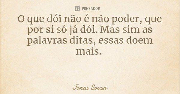 O que dói não é não poder, que por si só já dói. Mas sim as palavras ditas, essas doem mais.... Frase de Jonas Sousa.