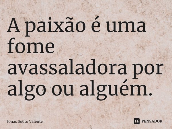 ⁠A paixão é uma fome avassaladora por algo ou alguém.... Frase de Jonas Souto Valente.