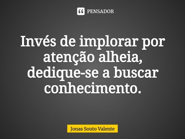 Invés de implorar por atenção alheia, dedique-se a buscar conhecimento.... Frase de Jonas Souto Valente.