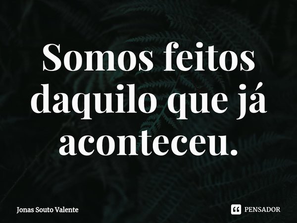⁠Somos feitos daquilo que já aconteceu.... Frase de Jonas Souto Valente.