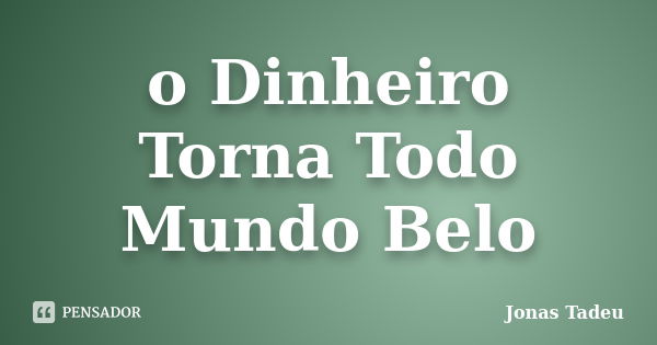 o Dinheiro Torna Todo Mundo Belo... Frase de Jonas Tadeu.