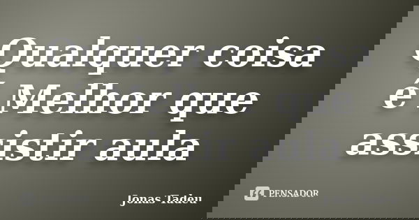 Qualquer coisa é Melhor que assistir aula... Frase de Jonas Tadeu.