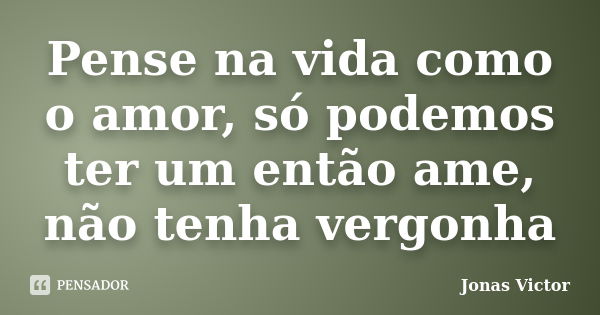 Pense na vida como o amor, só podemos ter um então ame, não tenha vergonha... Frase de Jonas Victor.