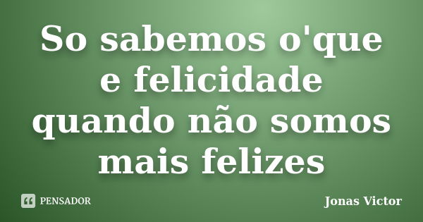 So sabemos o'que e felicidade quando não somos mais felizes... Frase de Jonas Victor.