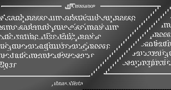 A cada passo um obstáculo eu passo, mesmo sabendo que é só mais um passo da rotina, fico feliz, pois a sabedoria que eu adquiro eu à passo, eu creio que toda me... Frase de Jonas Vieira.