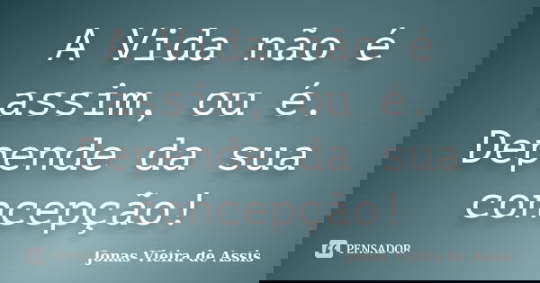 A Vida não é assim, ou é. Depende da sua concepção!... Frase de Jonas Vieira de Assis.