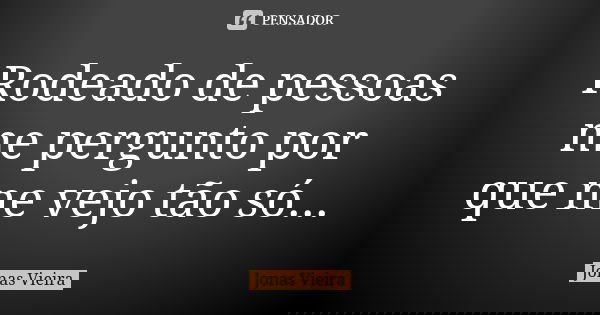 Rodeado de pessoas me pergunto por que me vejo tão só...... Frase de Jonas Vieira.