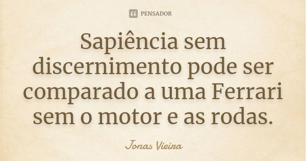 Sapiência sem discernimento pode ser comparado a uma Ferrari sem o motor e as rodas.... Frase de Jonas Vieira.