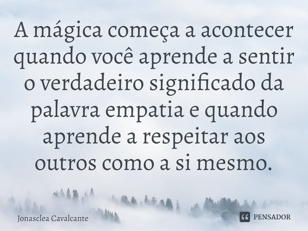 ⁠A mágica começa a acontecer quando você aprende a sentir o verdadeiro significado da palavra empatia e quando aprende a respeitar aos outros como a si mesmo.... Frase de Jonasclea Cavalcante.