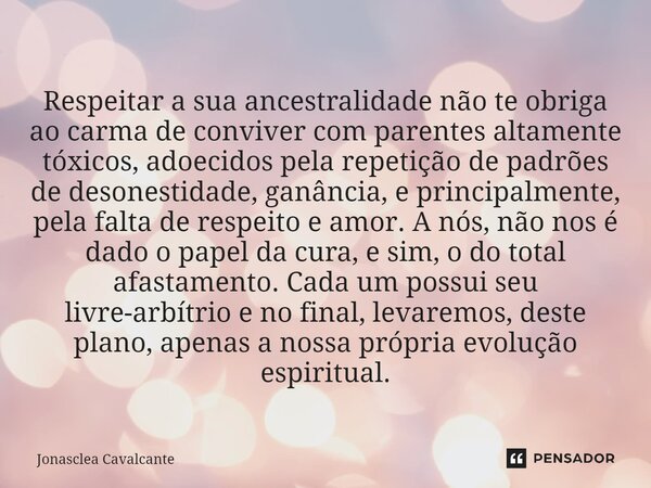 ⁠ Respeitar a sua ancestralidade não te obriga ao carma de conviver com parentes altamente tóxicos, adoecidos pela repetição de padrões de desonestidade, ganânc... Frase de Jonasclea Cavalcante.