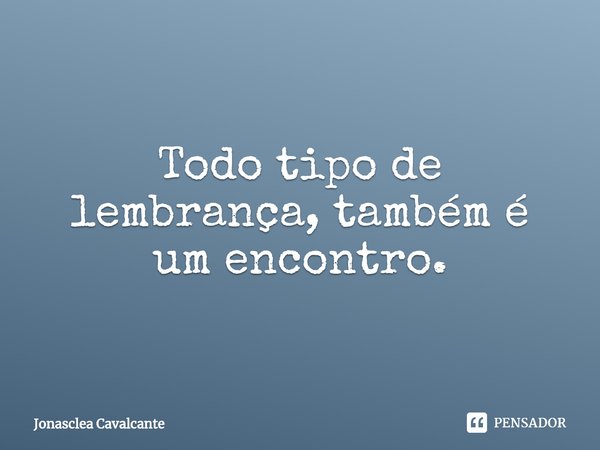⁠Todo tipo de lembrança, também é um encontro.... Frase de Jonasclea Cavalcante.