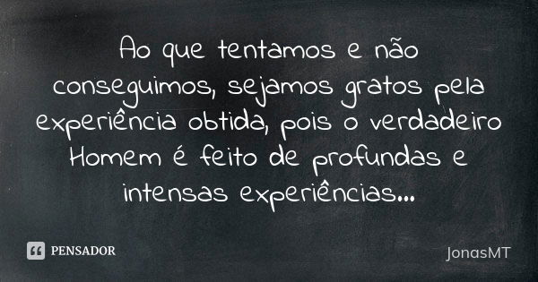 Ao que tentamos e não conseguimos, sejamos gratos pela experiência obtida, pois o verdadeiro Homem é feito de profundas e intensas experiências...... Frase de JonasMT.