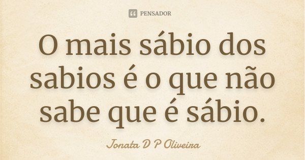 O mais sábio dos sabios é o que não sabe que é sábio.... Frase de Jonata D P Oliveira.
