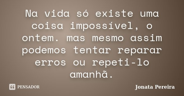 Na vida só existe uma coisa impossível, o ontem. mas mesmo assim podemos tentar reparar erros ou repeti-lo amanhã.... Frase de Jonata Pereira.