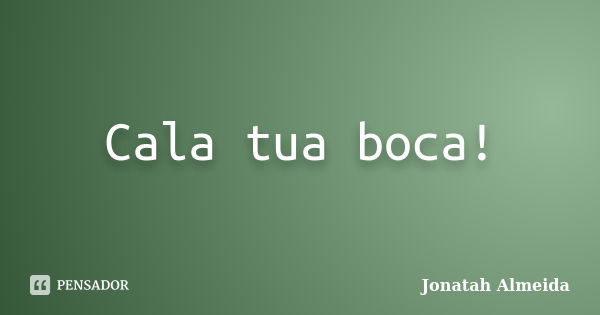 Cala tua boca!... Frase de Jonatah Almeida.