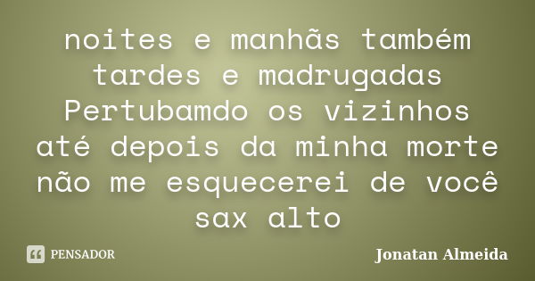 noites e manhãs também tardes e madrugadas Pertubamdo os vizinhos até depois da minha morte não me esquecerei de você sax alto... Frase de Jonatan Almeida.