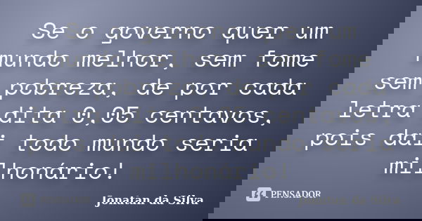 Se o governo quer um mundo melhor, sem fome sem pobreza, de por cada letra dita 0,05 centavos, pois dai todo mundo seria milhonário!... Frase de Jonatan da Silva.