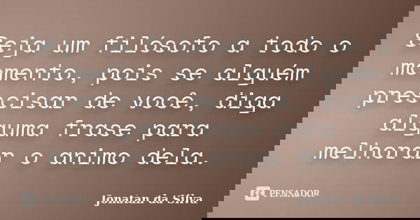 Seja um filósofo a todo o momento, pois se alguém prescisar de você, diga alguma frase para melhorar o animo dela.... Frase de Jonatan da Silva.