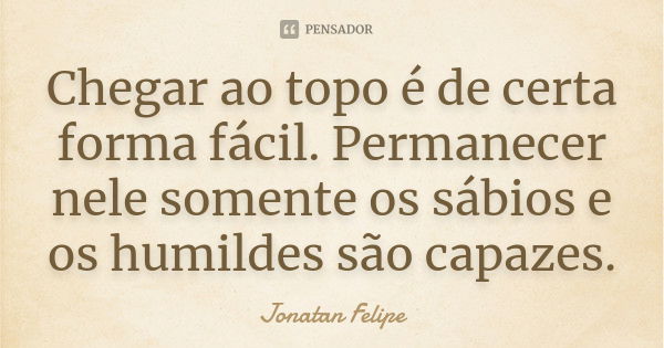 Chegar ao topo é de certa forma fácil. Permanecer nele somente os sábios e os humildes são capazes.... Frase de Jonatan Felipe.