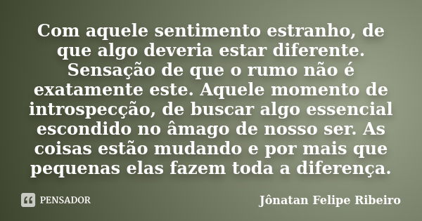 Com aquele sentimento estranho, de que algo deveria estar diferente. Sensação de que o rumo não é exatamente este. Aquele momento de introspecção, de buscar alg... Frase de Jonatan Felipe Ribeiro.