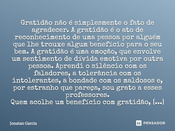 Gratidão não é simplesmente o fato de agradecer. A gratidão é o ato de reconhecimento de uma pessoa por alguém que lhe trouxe algum benefício para o seu bem. A ... Frase de Jonatan Garcia.