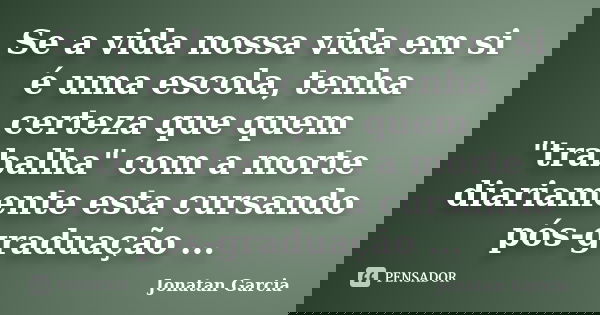Se a vida nossa vida em si é uma escola, tenha certeza que quem "trabalha" com a morte diariamente esta cursando pós-graduação ...... Frase de Jonatan Garcia.