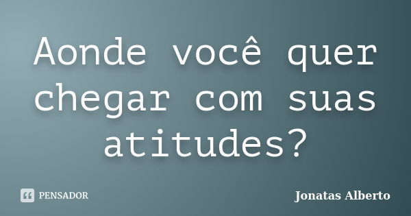 Aonde você quer chegar com suas atitudes?... Frase de Jônatas Alberto.