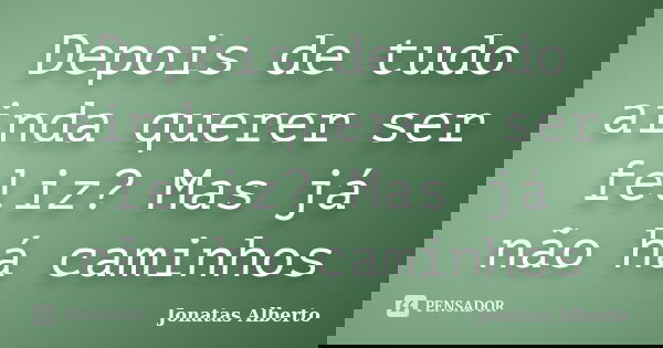 Depois de tudo ainda querer ser feliz? Mas já não há caminhos... Frase de Jônatas Alberto.