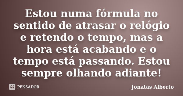 Estou numa fórmula no sentido de atrasar o relógio e retendo o tempo, mas a hora está acabando e o tempo está passando. Estou sempre olhando adiante!... Frase de Jônatas Alberto.