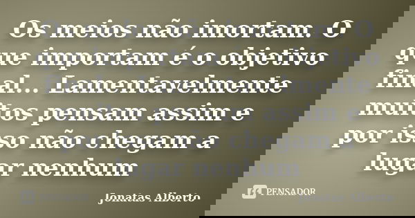 Os meios não imortam. O que importam é o objetivo final... Lamentavelmente muitos pensam assim e por isso não chegam a lugar nenhum... Frase de Jônatas Alberto.