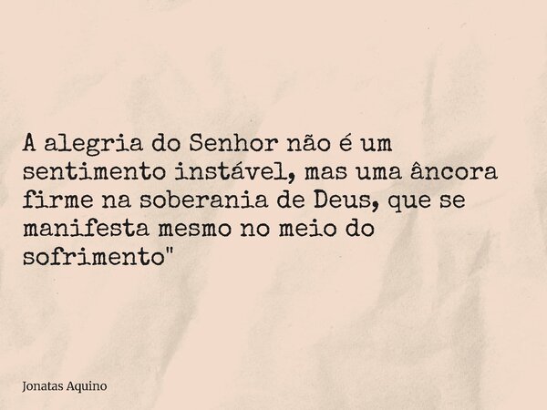 A alegria do Senhor não é um sentimento instável, mas uma âncora firme na soberania de Deus, que se manifesta mesmo no meio do sofrimento"... Frase de Jonatas Aquino.